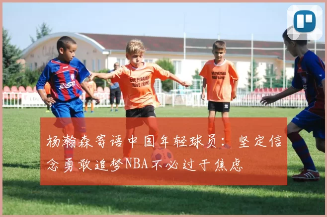 杨瀚森寄语中国年轻球员：坚定信念勇敢追梦NBA不必过于焦虑