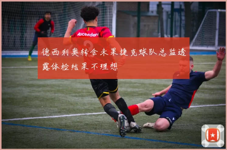 德西利奥转会未果捷克球队总监透露体检结果不理想