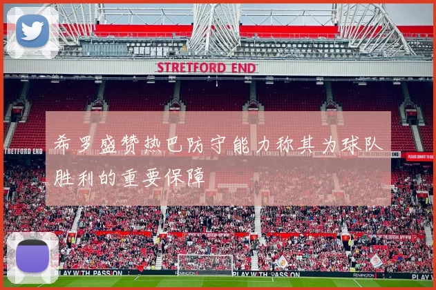 希罗盛赞热巴防守能力称其为球队胜利的重要保障