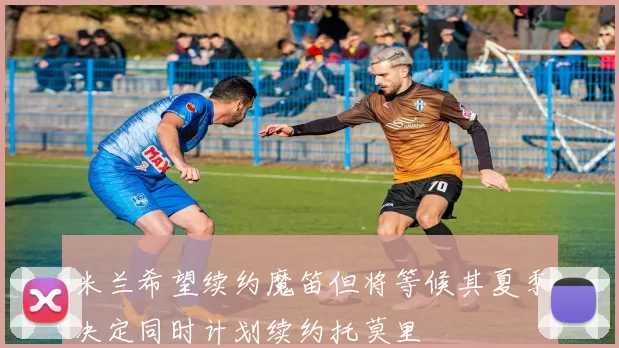 米兰希望续约魔笛但将等候其夏季决定同时计划续约托莫里