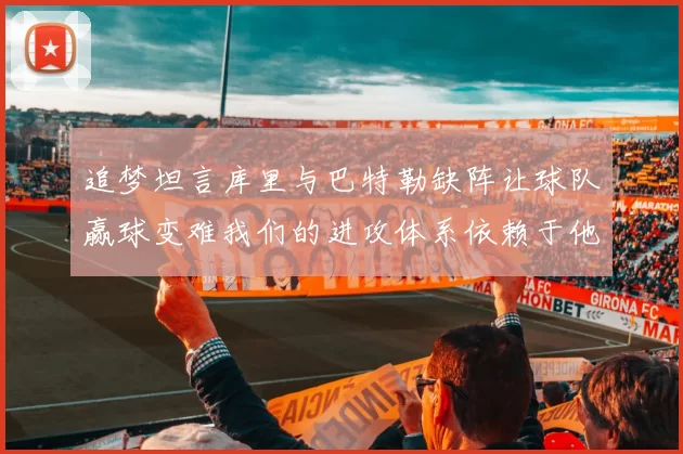 追梦坦言库里与巴特勒缺阵让球队赢球变难我们的进攻体系依赖于他们的发挥