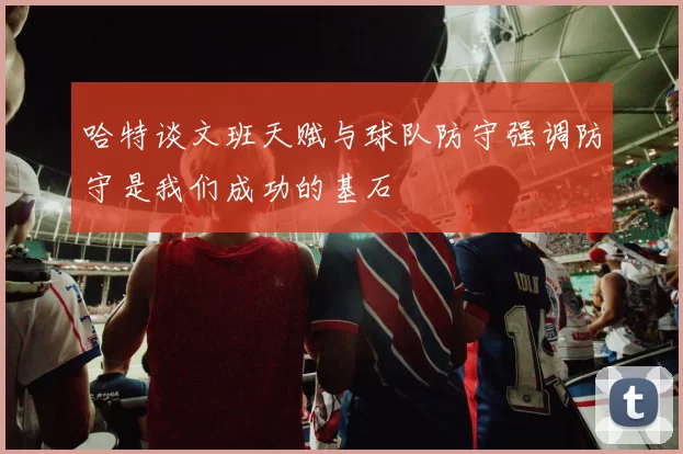 哈特谈文班天赋与球队防守强调防守是我们成功的基石