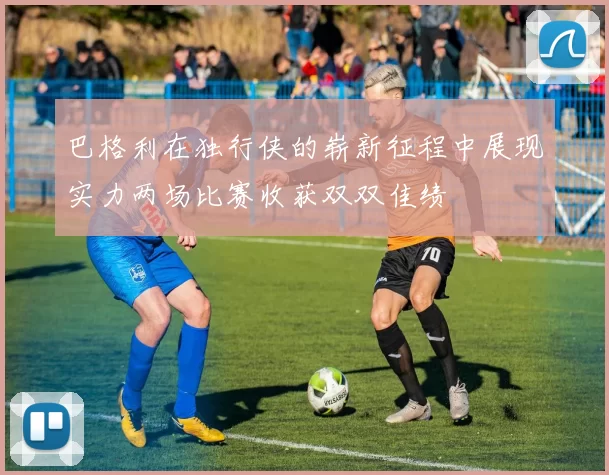 巴格利在独行侠的崭新征程中展现实力两场比赛收获双双佳绩