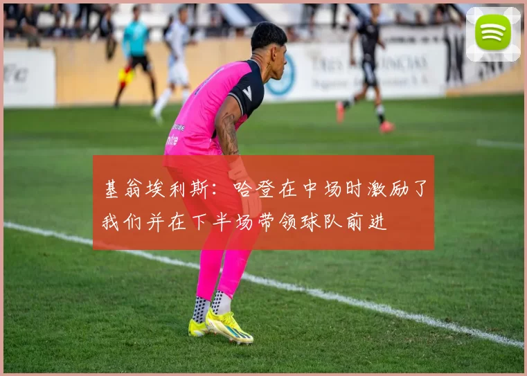 基翁埃利斯：哈登在中场时激励了我们并在下半场带领球队前进