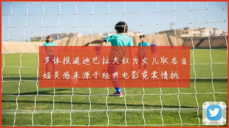 罗体报道迪巴拉夫妇为女儿取名吉娅灵感来源于经典电影霓裳情挑