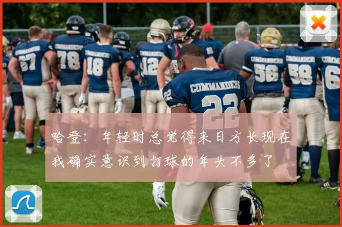 哈登：年轻时总觉得来日方长现在我确实意识到打球的年头不多了