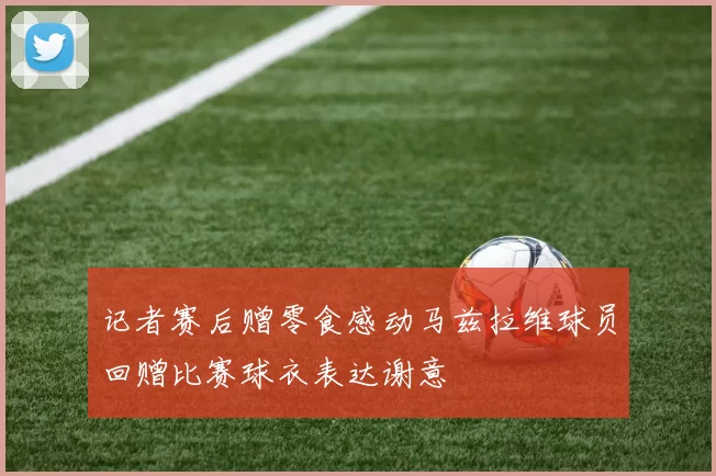 记者赛后赠零食感动马兹拉维球员回赠比赛球衣表达谢意
