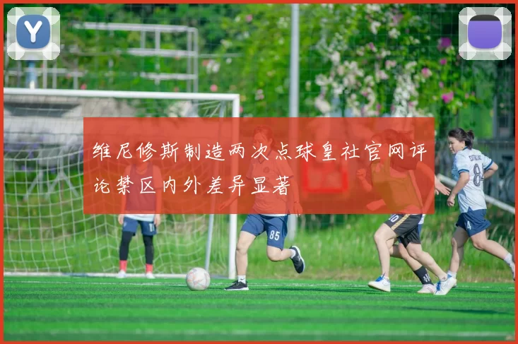 维尼修斯制造两次点球皇社官网评论禁区内外差异显著
