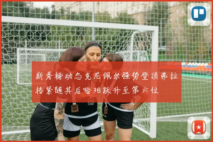 新秀榜动态克尼佩尔强势登顶弗拉格紧随其后哈珀跃升至第六位