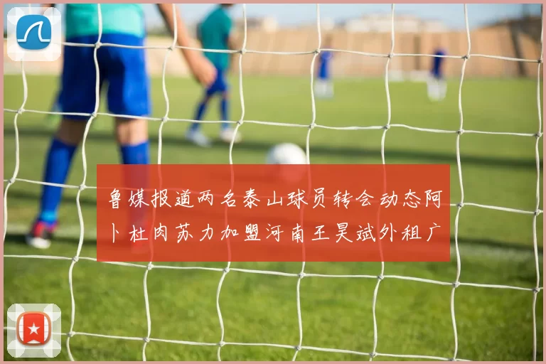 鲁媒报道两名泰山球员转会动态阿卜杜肉苏力加盟河南王昊斌外租广州豹