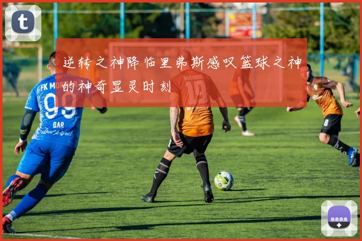 逆转之神降临里弗斯感叹篮球之神的神奇显灵时刻