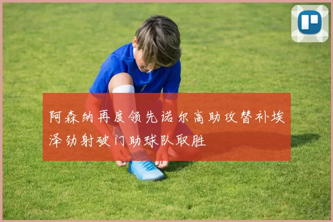 阿森纳再度领先诺尔高助攻替补埃泽劲射破门助球队取胜