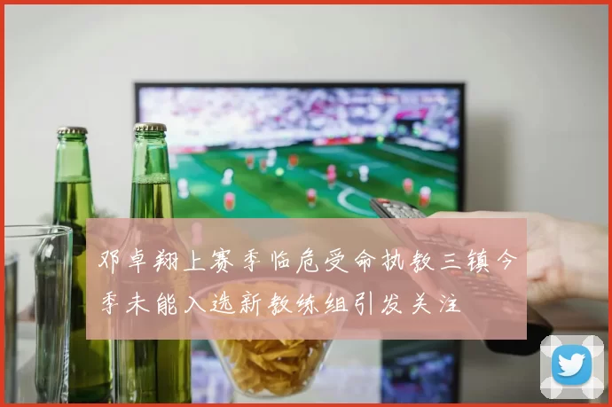 邓卓翔上赛季临危受命执教三镇今季未能入选新教练组引发关注