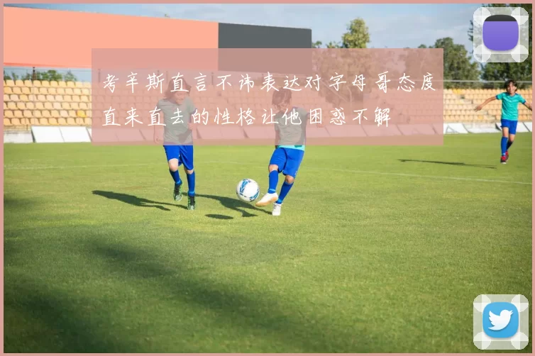 考辛斯直言不讳表达对字母哥态度直来直去的性格让他困惑不解